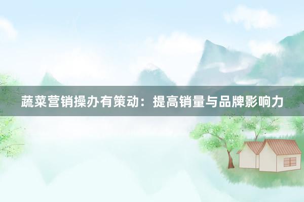 蔬菜营销操办有策动：提高销量与品牌影响力
